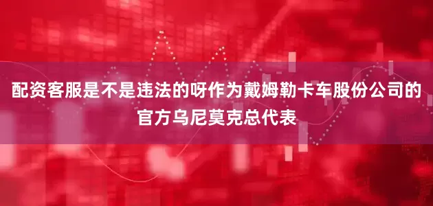 配资客服是不是违法的呀作为戴姆勒卡车股份公司的官方乌尼莫克总代表