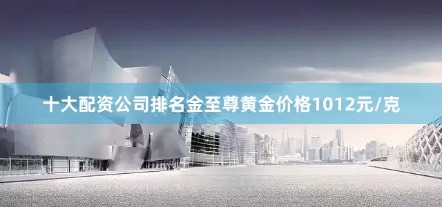 十大配资公司排名金至尊黄金价格1012元/克