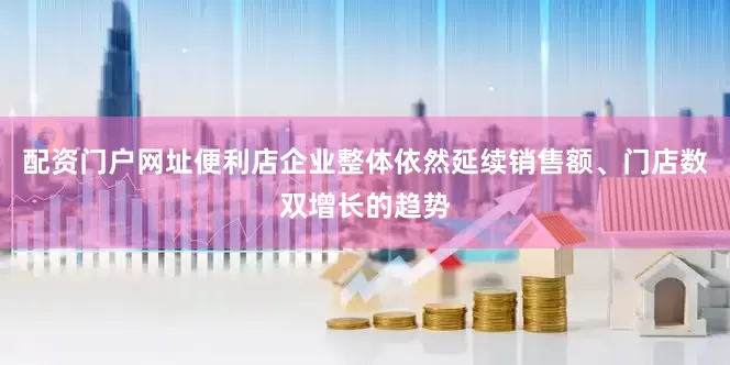 配资门户网址便利店企业整体依然延续销售额、门店数双增长的趋势