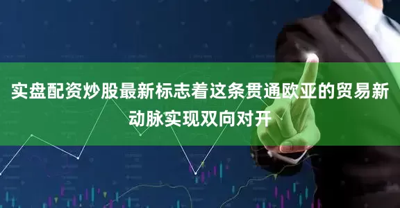 实盘配资炒股最新标志着这条贯通欧亚的贸易新动脉实现双向对开