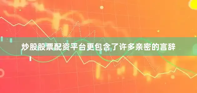 炒股股票配资平台更包含了许多亲密的言辞