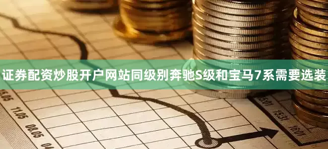 证券配资炒股开户网站同级别奔驰S级和宝马7系需要选装