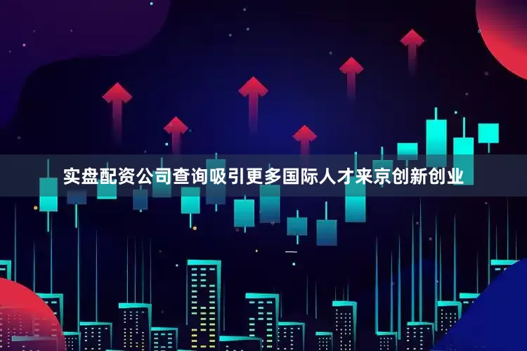 实盘配资公司查询吸引更多国际人才来京创新创业