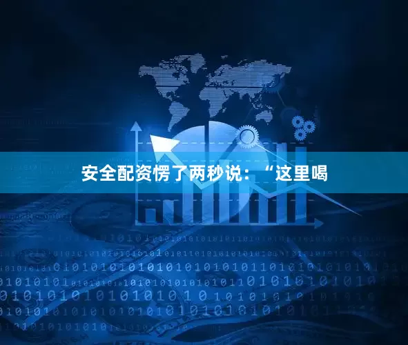 安全配资愣了两秒说：“这里喝