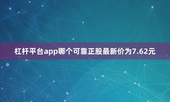 杠杆平台app哪个可靠正股最新价为7.62元