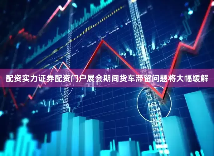 配资实力证券配资门户展会期间货车滞留问题将大幅缓解