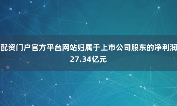 配资门户官方平台网站归属于上市公司股东的净利润27.34亿元