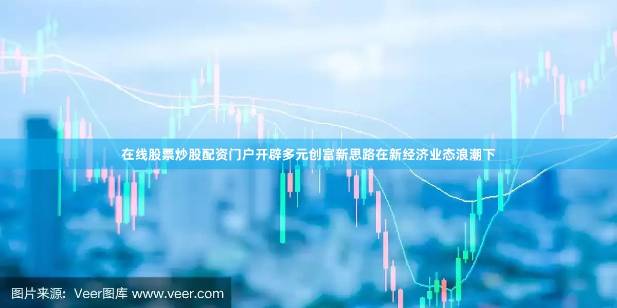 在线股票炒股配资门户开辟多元创富新思路在新经济业态浪潮下