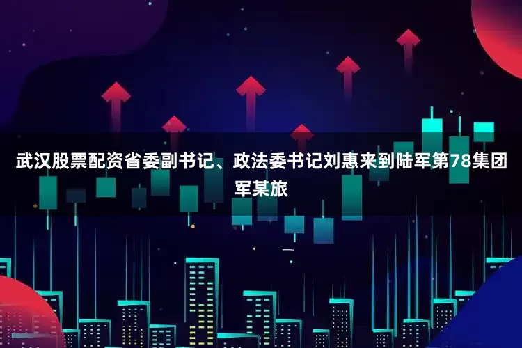 武汉股票配资省委副书记、政法委书记刘惠来到陆军第78集团军某旅