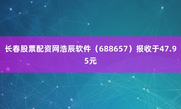长春股票配资网浩辰软件（688657）报收于47.95元