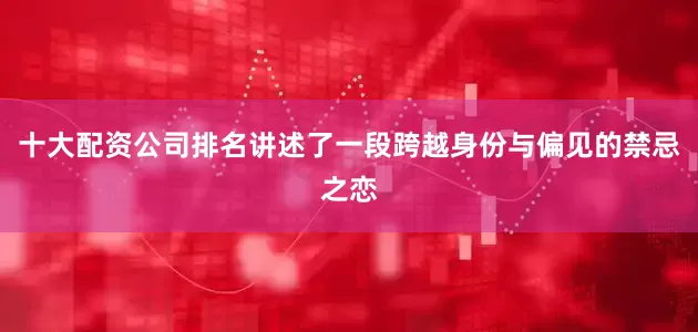 十大配资公司排名讲述了一段跨越身份与偏见的禁忌之恋