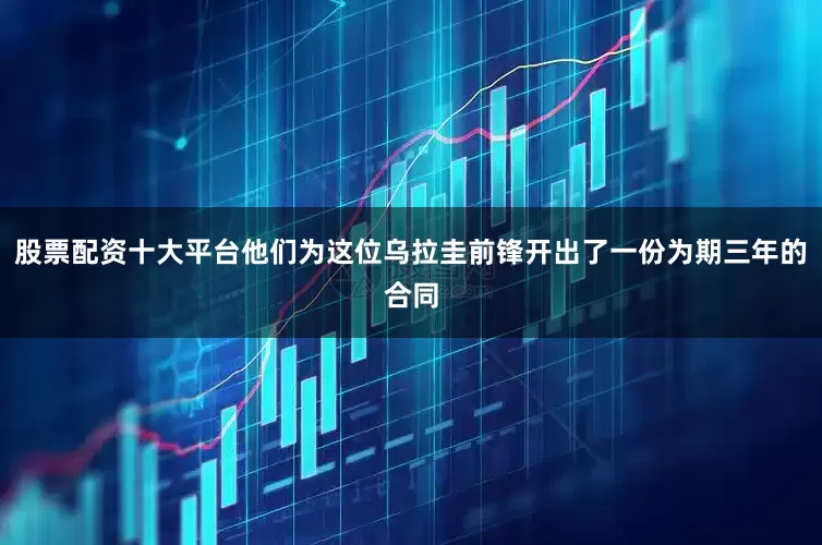 股票配资十大平台他们为这位乌拉圭前锋开出了一份为期三年的合同