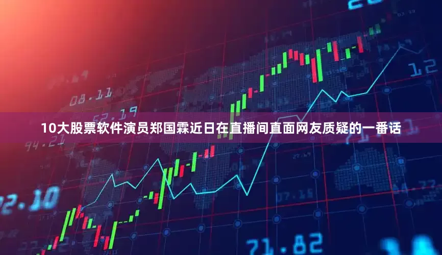 10大股票软件演员郑国霖近日在直播间直面网友质疑的一番话