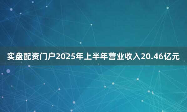 实盘配资门户2025年上半年营业收入20.46亿元