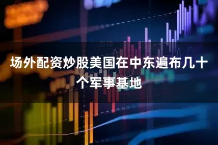 场外配资炒股美国在中东遍布几十个军事基地