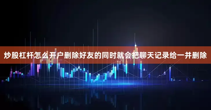 炒股杠杆怎么开户删除好友的同时就会把聊天记录给一并删除