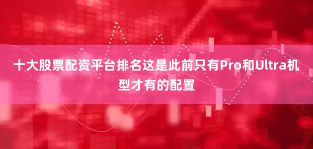 十大股票配资平台排名这是此前只有Pro和Ultra机型才有的配置