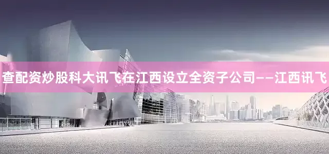 查配资炒股科大讯飞在江西设立全资子公司——江西讯飞